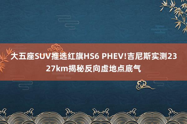 大五座SUV推选红旗HS6 PHEV!吉尼斯实测2327km揭秘反向虚地点底气